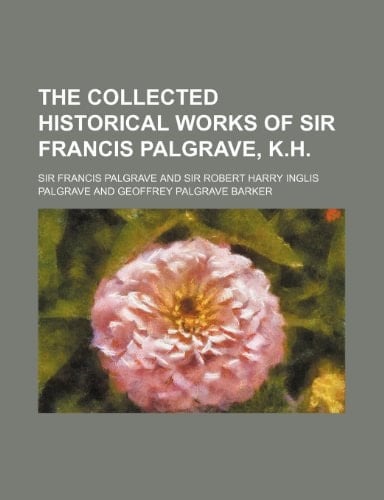 The collected historical works of Sir Francis Palgrave, K.H.