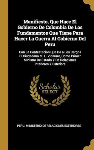 Manifiesto, Que Hace El Gobierno De Colombia De Los Fundamentos Que Tiene Para Hacer La Guerra Al Gobierno Del Peru Con La Contestacion Que Da a Los Cargos El Ciudadano M. L. Vidaurre, Como Primer Ministro De Estado Y De Relaciones Interiores Y Esteriore