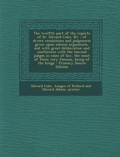 The Twelfth Part of the Reports of Sr. Edward Coke, Kt Of Divers Resolutions and Judgments Given Upon Solemn Arguments, and with Great Deliberation