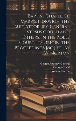 Baptist Chapel, St. Mary's, Norwich. the Suit Attorney-General Versus Gould and Others, in the Rolls Court, Its Origin, the Proceedings [&c.] Ed. by W. Norton
