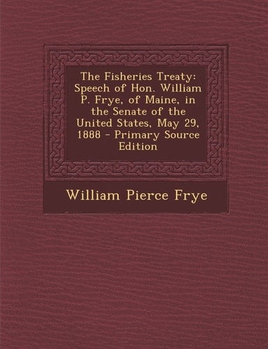The Fisheries Treaty Speech of Hon. William P. Frye, of Maine, in the Senate of the United States, May 29, 1888 - Primary Source Edition