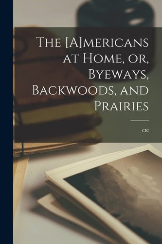 The [A]mericans at Home, Or, Byeways, Backwoods, and Prairies [microform]