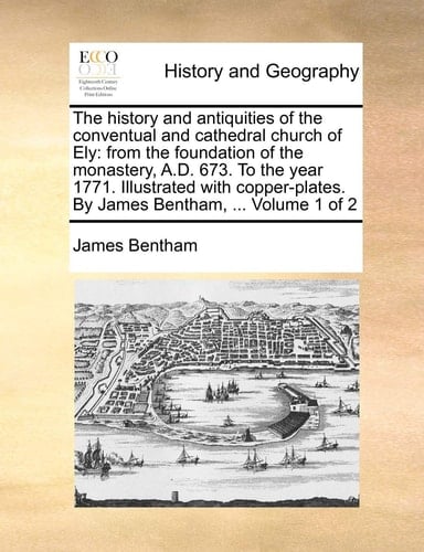 The History and Antiquities of the Conventual and Cathedral Church of Ely: From the Foundation of the Monastery, A.D. 673. to the Year 1771. ... by James Bentham, ... Volume 1 of 2