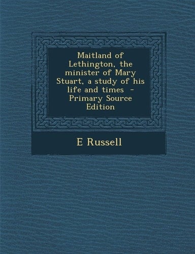 Maitland of Lethington, the Minister of Mary Stuart, a Study of His Life and Times - Primary Source Edition