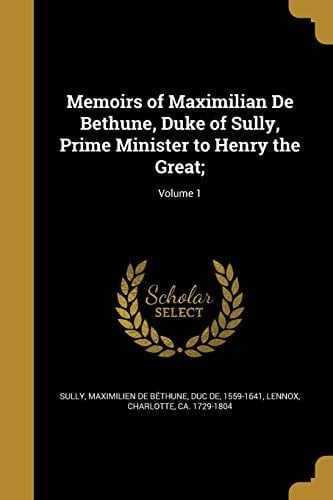 Memoirs of Maximilian De Bethune, Duke of Sully, Prime Minister to Henry the Great;; Volume 1