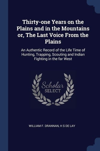 Thirty-One Years on the Plains and in the Mountains Or, the Last Voice from the Plains An Authentic Record of the Life Time of Hunting, Trapping, Scouting and Indian Fighting in the Far West