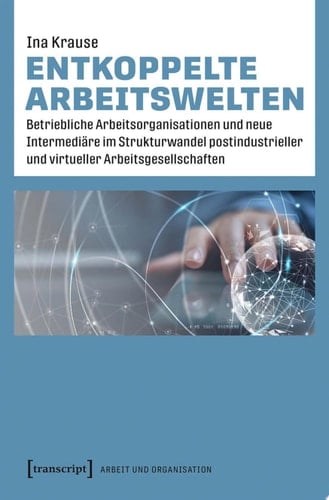 Entkoppelte Arbeitswelten Betriebliche Arbeitsorganisationen und neue Intermediäre im Strukturwandel postindustrieller und virtueller Arbeitsgesellschaften