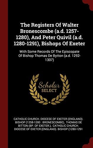 The Registers of Walter Bronescombe (A. D. 1257-1280), and Peter Quivil (A. D. 1280-1291), Bishops of Exeter With Some Records of the Episcopate of Bishop Thomas de Bytton (A. D. 1292-1307)