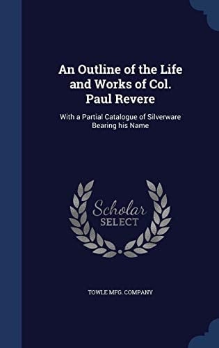 An Outline of the Life and Works of Col. Paul Revere With a Partial Catalogue of Silverware Bearing His Name