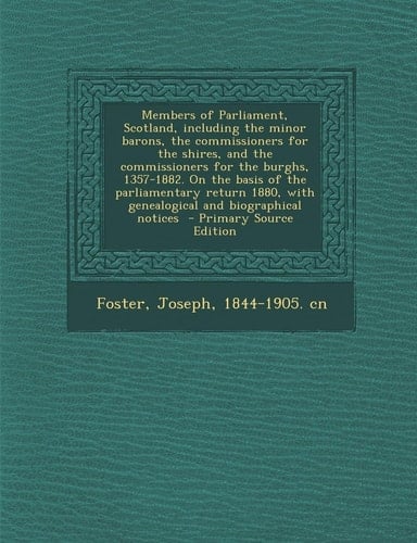 The Members of Parliament, Scotland, Including the Minor Barons, the Commissioners for the Shires, and the Commissioners for the Burghs, 1357-1882. On