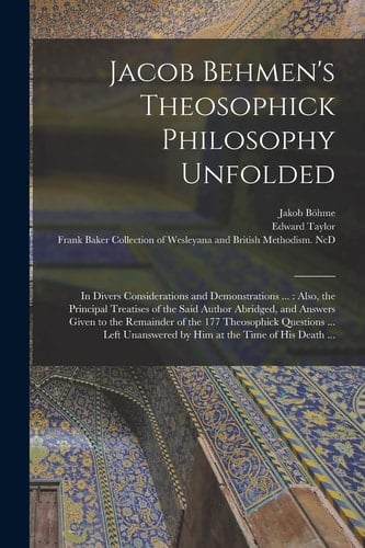 Jacob Behmen's Theosophick Philosophy Unfolded In Divers Considerations and Demonstrations ...: Also, the Principal Treatises of the Said Author Abridged, and Answers Given to the Remainder of the 177 Theosophick Questions ... Left Unanswered by Him...