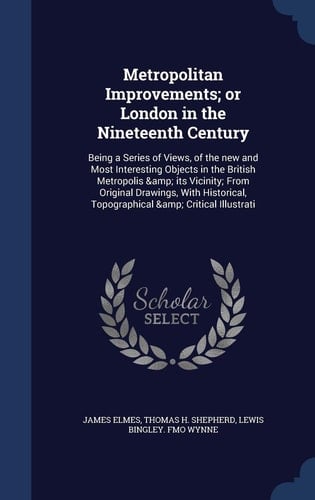 Metropolitan Improvements; Or London in the Nineteenth Century Being a Series of Views, of the New and Most Interesting Objects in the British Metropolis & Its Vicinity; From Original Drawings, With Historical, Topographical & Critical Illustrati