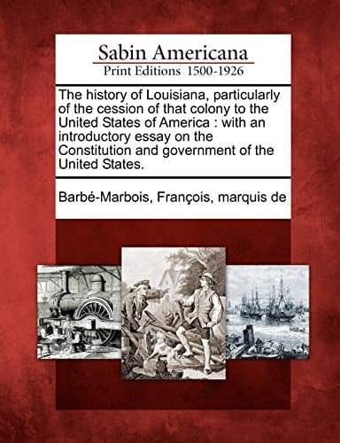 The history of Louisiana, particularly of the cession of that colony to the United States of America: with an introductory essay on the Constitution and government of the United States.