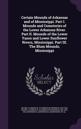 Certain Mounds of Arkansas and of Mississippi. Part I. Mounds and Cemeteries of the Lower Arkansas River. Part II. Mounds of the Lower Yazoo and Lower Sunflower Rivers, Mississippi. Part III. The Blum Mounds, Mississippi