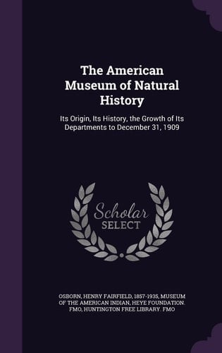 The American Museum of Natural History Its Origin, Its History, the Growth of Its Departments to December 31, 1909