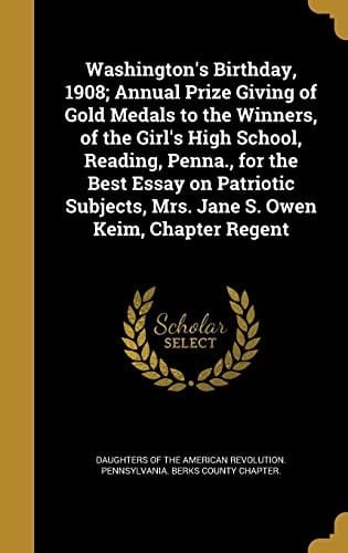 Washington's Birthday, 1908; Annual Prize Giving of Gold Medals to the Winners, of the Girl's High School, Reading, Penna. , for the Best Essay on Patriotic Subjects, Mrs. Jane S. Owen Keim, Chapter Regent