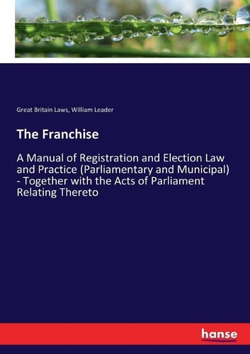 The Franchise A Manual of Registration and Election Law and Practice (Parliamentary and Municipal) - Together with the Acts of Parliament Relating Thereto