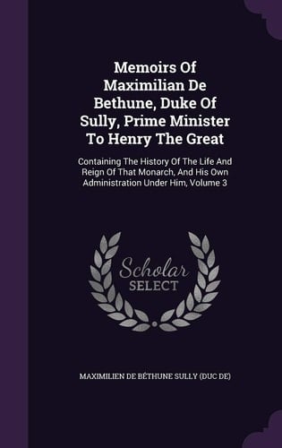 Memoirs Of Maximilian De Bethune, Duke Of Sully, Prime Minister To Henry The Great Containing The History Of The Life And Reign Of That Monarch, And His Own Administration Under Him, Volume 3