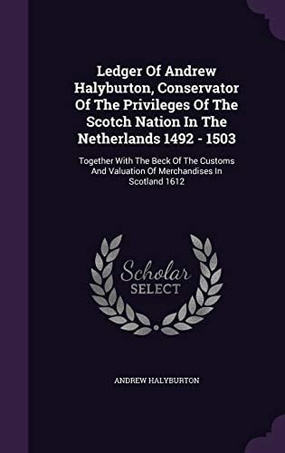 Ledger Of Andrew Halyburton, Conservator Of The Privileges Of The Scotch Nation In The Netherlands 1492 - 1503: Together With The Beck Of The Customs And Valuation Of Merchandises In Scotland 1612