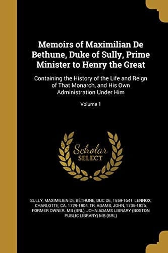 Memoirs of Maximilian de Bethune, Duke of Sully, Prime Minister to Henry the Great Containing the History of the Life and Reign of That Monarch, and His Own Administration Under Him; Volume 1