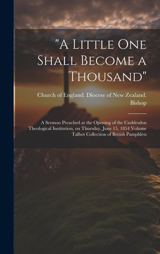 "A Little One Shall Become a Thousand" A Sermon Preached at the Opening of the Cuddesdon Theological Institution, on Thursday, June 15, 1854 Volume Talbot Collection of British Pamphlets