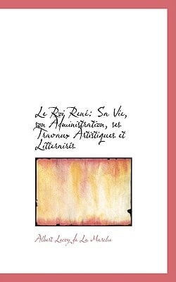Le Roi Rene: Sa Vie, Son Administration, Ses Travaux Artistiques Et Litteraires (French Edition)