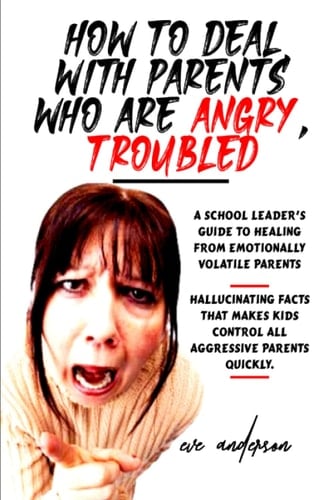 How to Deal with Parents Who are Angry, Troubled: Uncovering A school leader's guide to dealing with difficult and angry parents