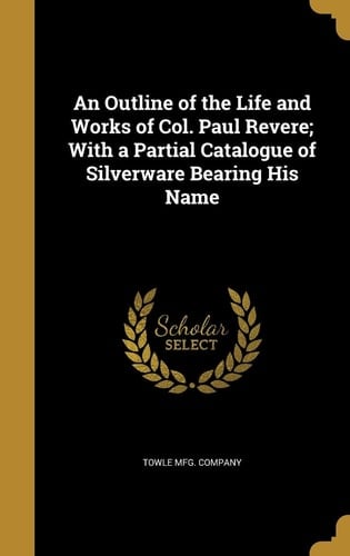 An Outline of the Life and Works of Col. Paul Revere; With a Partial Catalogue of Silverware Bearing His Name