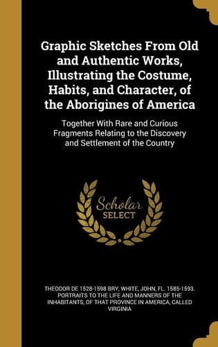 Graphic Sketches From Old and Authentic Works, Illustrating the Costume, Habits, and Character, of the Aborigines of America Together With Rare and Curious Fragments Relating to the Discovery and Settlement of the Country