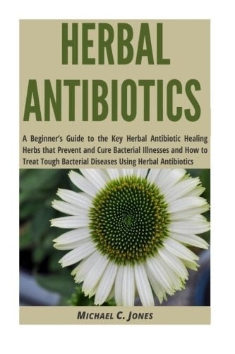 Herbal Antibiotics A Beginner's Guide to the Key Herbal Antibiotic Healing Herbs That Prevent and Cure Bacterial Illnesses and How to Treat Tough Bacterial Diseases Using Herbal Antibiotics