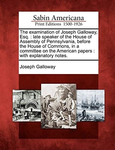 The examination of Joseph Galloway, Esq.: late speaker of the House of Assembly of Pennsylvania, before the House of Commons, in a committee on the American papers : with explanatory notes.