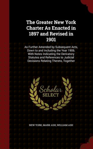 The Greater New York Charter As Enacted in 1897 and Revised In 1901 As Further Amended by Subsequent Acts, Down to and Including the Year 1906. with Notes Indicating the Derivatory Statutes and References to Judicial Decisions Relating Thereto, Together