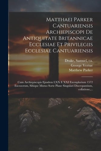 Matthaei Parker Cantuariensis archiepiscopi De antiquitate Britannicae ecclesiae et privilegiis ecclesiae Cantuariensis Cum archiepiscopis ejusdem LXX e XXI exemplarium 1572 excusorum, sibique mutuo sorte plane singulari discrepantium, collatione, ...