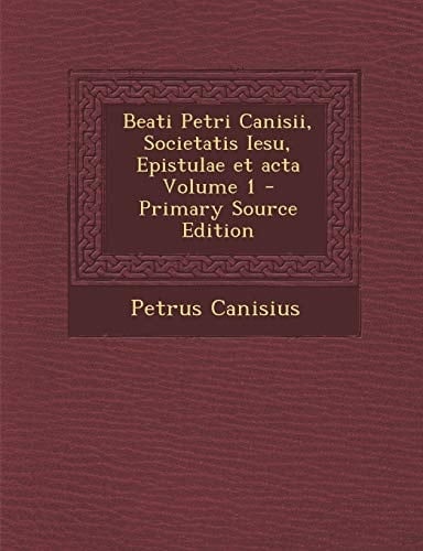 Beati Petri Canisii, Societatis Iesu, Epistulae Et Acta Volume 1 - Primary Source Edition