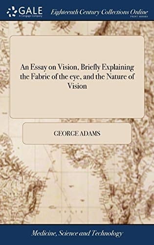 An Essay on Vision, Briefly Explaining the Fabric of the Eye, and the Nature of Vision Intended for the Service of Those Whose Eyes Are Weak Or Impaired: ... by George Adams,