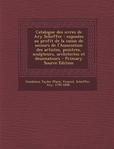Catalogue Des Uvres de Ary Scheffer Exposées Au Profit de la Caisse de Secours de L'Association Des Artistes, Peintres, Sculpteurs, Architectes Et D