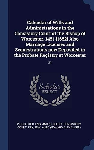 Calendar of Wills and Administrations in the Consistory Court of the Bishop of Worcester, 1451-[1652] Also Marriage Licenses and Sequestrations Now Deposited in the Probate Registry at Worcester 31