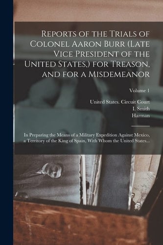 Reports of the Trials of Colonel Aaron Burr (late Vice President of the United States, ) for Treason, and for a Misdemeanor In Preparing the Means of a Military Expedition Against Mexico, a Territory of the King of Spain, With Whom the United States...; Volume 1