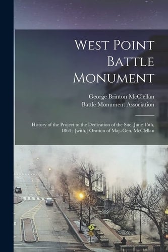West Point Battle Monument History of the Project to the Dedication of the Site, June 15th, 1864; [with, ] Oration of Maj.-Gen. McClellan