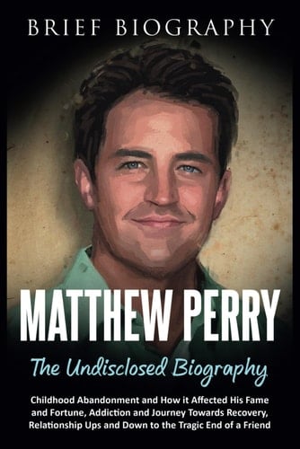 Matthew Perry the Undisclosed Biography: Childhood Abandonment and How it Affected His Fame and Fortune, Addiction and Journey Towards Recovery, Relationship Ups and Down to the Tragic End of a Friend