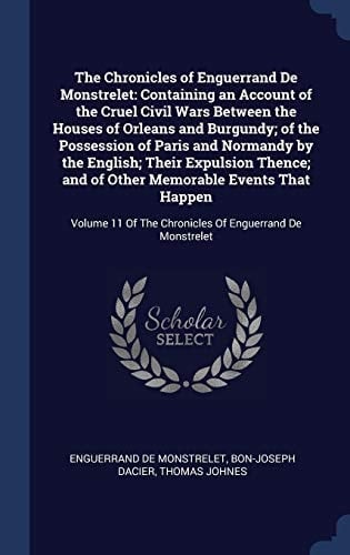 The Chronicles of Enguerrand De Monstrelet Containing an Account of the Cruel Civil Wars Between the Houses of Orleans and Burgundy; of the Possession of Paris and Normandy by the English; Their Expulsion Thence; and of Other Memorable Events That Happen: Volume 11 Of The Chronicles Of Enguerrand D