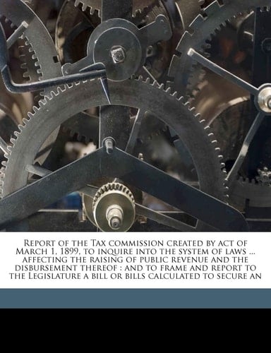 Report of the Tax commission created by act of March 1, 1899, to inquire into the system of laws ... affecting the raising of public revenue and the ... a bill or bills calculated to secure an