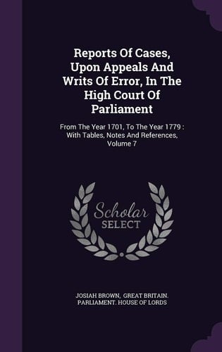 Reports Of Cases, Upon Appeals And Writs Of Error, In The High Court Of Parliament From The Year 1701, To The Year 1779: With Tables, Notes And References, Volume 7