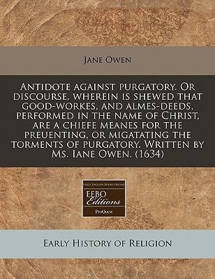 Antidote against purgatory. Or discourse, wherein is shewed that good-workes, and almes-deeds, performed in the name of Christ, are a chiefe meanes ... purgatory. Written by Ms. Iane Owen. (1634)