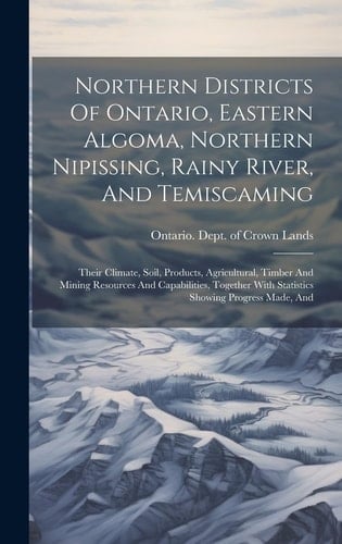 Northern Districts Of Ontario, Eastern Algoma, Northern Nipissing, Rainy River, And Temiscaming: Their Climate, Soil, Products, Agricultural, Timber A