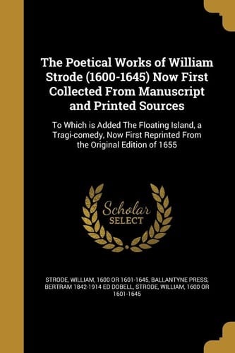 The Poetical Works of William Strode (1600-1645) Now First Collected from Manuscript and Printed Sources To Which Is Added the Floating Island, a Tragi-Comedy, Now First Reprinted from the Original Edition Of 1655