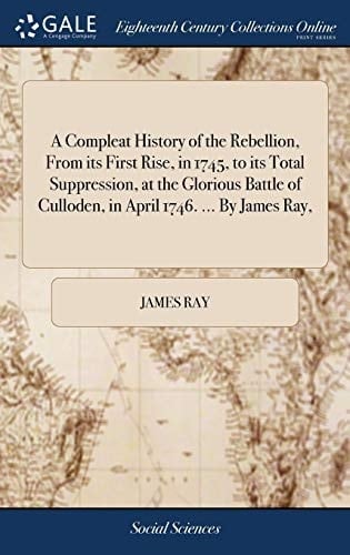 A Compleat History of the Rebellion, From its First Rise, in 1745, to its Total Suppression, at the Glorious Battle of Culloden, in April 1746. ... By James Ray,