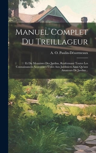 Manuel Complet Du Treillageur Et Du Menuisier Des Jardins, Renfermant Toutes Les Connaissances Accessoires Utiles Aux Jardiniers Ainsi Qu'aux Amateurs De Jardins...