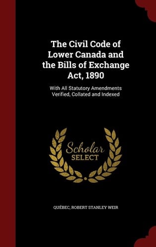 The Civil Code of Lower Canada and the Bills of Exchange Act, 1890 With All Statutory Amendments Verified, Collated and Indexed