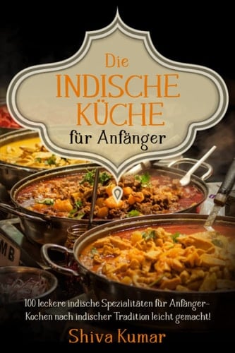 Die Indische Küche für Anfänger: 100 leckere indische Spezialitäten für Anfänger – Kochen nach indischer Tradition leicht gemacht! (German Edition)